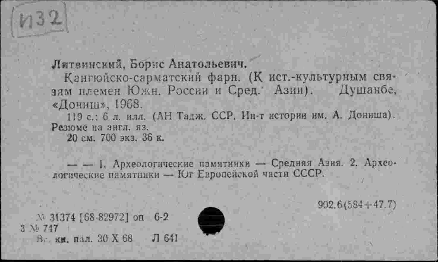 ﻿і.
¥
Литвинскии, Борис Анатольевич.
Кангюйско-сарматский фарн. (К ист.-культурным связям племен Южн. России и Сред. Азии). Душанбе, «Дочиш». 1968.
119 с.; 6 л. илл. (АН Тадж. ССР. Ин-т истории им. А. Дониша). Резюме на англ. яз.
20 см. 700 экз. 36 к.
------1. Археологические памятники — Средняя Азия. 2. Археологические памятники — Юг Европейской части СССР.
-V 31374 [68-82972] оп
,\» 717
Вг. кя. пал. ЗО X 68
6-2
Л 641
902.6(584 + 47.7)